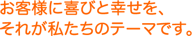 お客様に喜びと幸せを、それが私たちのテーマです。